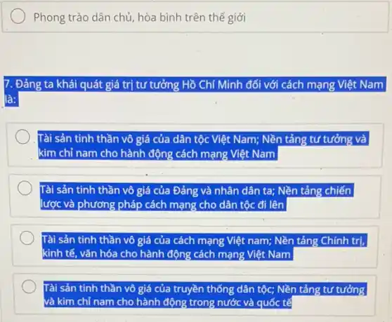 Phong trào dân chủ hòa bình trên thế giới
. Đảng ta khái quát giá trị tư tưởng Hồ Chí Minh đối với cách mạng Việt Nam
là:
Tài sản tinh thần vô giá của dân tộc Việt Nam; Nền tảng tư tưởng và
kim chỉ nam cho hành động cách mạng Việt Nam
Tài sản tinh thần vô giá của Đảng và nhân dân ta;Nền tảng chiến
lược và phương pháp cách mạng cho dân tộc đi lên
Tài sản tinh thần vô giá của cách mạng Việt nam; Nền tảng Chính trị,
kinh tế, vǎn hóa cho hành động cách mạng Việt Nam
Tài sản tinh thần vô giá của truyền thống dân tộc; Nền tảng tư tưởng
và kim chỉ nam cho hành động trong nước và quốc tế