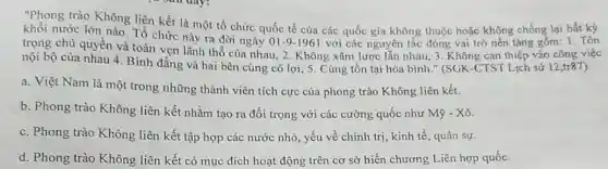 "Phong trào Không liên kết là một tổ chức quốc tế của các quốc gia không thuộc hoặc không chống lại bất kỳ
khối nước lớn nào Tổ chức này ra đời ngày
01-9-1961 với các nguyên tắc đóng vai trò nền tǎng gồm: 1. Tôn
trọng chủ quyền và toàn vẹn lãnh thổ của nhau, 2. Không xâm lược lẫn nhau , 3. Không can thiệp vào công việc
nội bộ của nhau 4. Bình đẳng và hai bên cùng có lợi; 5. Cùng tồn tại hòa bình."(SGK-CTST Lịch sử 12,tr87
a. Việt Nam là một trong những thành viên tích cực của phong trào Không liên kết.
b. Phong trào Không liên kết nhằm tạo ra đối trọng với các cường quốc như Mbar (y)-Xhat (o)
c. Phong trào Không liên kết tập hợp các nước nhỏ, yếu về chính trí, kinh tế, quân sự.
d. Phong trào Không liên kết có mục đích hoạt động trên cơ sở hiến chương Liên hợp quốc.