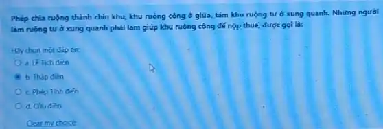 Phép chia ruộng thành chín khu, khu ruộng công ở giữa, tám khu ruộng tư ở xung quanh. Những người
làm ruộng tưở xung quanh phải làm giúp khu ruộng công để nộp thuế, được gọi là:
Hãy chon một đáp an
a. Lê Tich đièn
b. Thập đièn
c. Phép Tinh diến
d. Cưu đièn
Clear my choice