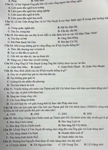 A. Pháp
B. Nhạt Ban
Câu 11. Lễ hội Nghinh Ông gắn liền với cuộc sống người dân bằng nghề
A. Liên quan đến nghề Kim hoàng
B. Liên quan đến nghề làm nông nghiệp
C. Liên quan đến nghề đi biển
D. Liên quan đến nghề làm muối
Câu 12. Lễ hội Trần Hưng Đạo và Lê Vǎn Duyệt là nơi thực hành nghi lễ mang ảnh hưởng tín|
chất
A. Trung quân, nghĩa khí
B. Mê tín, bùa chú
C. Tôn Sư, trọng đạo
D. Cầu tài, cầu lộc
Câu 13. Địa danh nào sau đây là nơi diễn ra trận đánh lịch sử vào Tết Mậu Thân 1968?
A. Tòa Đại sứ Mỹ
B. Cảng Nhà Rồng
C. Đài Phát thanh Sài Gòn
D. Địa đạo Củ Chi
Câu 14. Một trong những giá trị cộng đồng của lễ hội truyền thống là?
A. Thúc đẩy thương mại và kinh tế
B. Tạo cơ hội đầu tư quốc tế
C. Gắn kết các dân tộc, tạo sự đoàn kết
D. Nâng cao ý thức bảo vệ môi trường
Câu 15. Lǎng Ông Lê Vǎn Duyệt (Lǎng Ông Bà Chiểu) được tọa lạc tại đâu
A. Quận Hóc Môn B. Quận 8
C. Quận Bình Thạnh D. Quận Phú Nhuận
Câu 16. Mục đích chính của các lễ hội truyền thống là gì?
A. Duy trì và phát huy giá trị vǎn hóa dân tộc
B. Tạo không gian giải trí
C. Quảng bá sản phẩm địa phương
D. Thu hút khách du lịch
Câu 17. Truyền thống yêu nước của Thành phố Hồ Chí Minh được thể hiện qua hành động nào?
A. Học tập và phát triển khoa học
B. Sáng tạo trong công việc
C. Các hoạt động từ thiện
D. Từ chối hợp tác với giặc trong thời kỳ thực dân Pháp xâm lược
Câu 18. Khu du lịch sinh thái Cần Giờ của Thành phố Hồ Chí Minh được UNESCO công nhậ
là Khu dự trữ sinh quyền thế giới vào nǎm nào?
A. 1999
B. 2000
C. 2002
D. 2001
Câu 19. Bảo tàng Chứng tích Chiến tranh tại Thành phố Hồ Chí Minh trước đây có tên gọi là gì
A. Bảo tàng Cách mạng
B. Bảo tàng Lịch sử
C. Bảo tàng Tội ác Chiến tranh
D. Bảo tàng Hồ Chí Minh
Câu 20. Lễ hội Ông Lê Vǎn Duyệt để tưởng nhớ công đức của Ông gắn với hoạt động nào?
A. Xây dựng thành Gia Định
B. Doanh nhân kinh tế
C. Xây dựng kinh thành Huế
D. Danh nhân vǎn hóa
Câu 21. Đường hoa Nguyễn Huệ được tổ chức hàng nǎm vào dịp nào?
A. Lễ Quốc khánh B. Tết Nguyên Đán
C. Tết Trung Thu
D. Lễ Giáng sinh