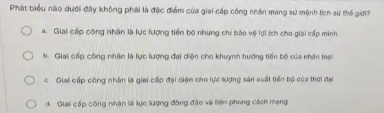 Phát biểu nào dưới đây không phải là đặc điểm của giai cấp công nhân mang sứ mệnh lịch sứ thé giới?
a. Giai cấp công nhân là lực lượng tiến bộ nhưng chi bảo vệ lợi ích cho giai cấp mình
b. Giai cấp công nhân là lực lượng đại diện cho khuynh hướng tiến bộ cúa nhân loại
c. Giai cấp công nhân là giai cáp đội diện cho lực lượng sản xuất tiến bộ của thời đại
d. Giai cấp công nhân là lực lượng đông đảo và tiên phong cách mạng