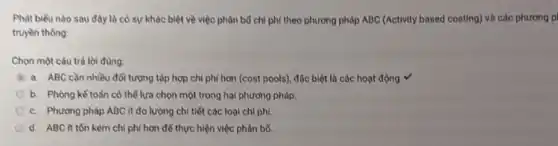 Phát biếu nào sau đây là có sự khác biệt về việc phân bổ chi phí theo phương pháp ABC (Activity based costing) và các phương pi
truyền thồng:
Chọn một câu trả lời đùng:
a. ABC cần nhiều đôi tượng tập hợp chi phí hơn (cost pools), đặc biệt là các hoạt động. v
b. Phòng kể toán có thể lựa chọn một trong hai phương pháp.
c. Phương pháp ABC ít đo lường chi tiết các loại chi phí.
d. ABC it tồn kém chi phí hơn để thực hiện việc phân bổ.