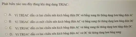 Phát biều nào sau đây đúng khi ứng dụng TRIAC:
A. Vì TRIAC dẫn cà hai chiều nên kích bằng điện DC và bằng xung thì thông dụng hơn bằng điện AC
B. Vì TRIAC dẫn cả một chiều nên kích bằng điện AC và bằng xung thì thông dụng hơn bằng điên DC
C. Vì TRIAC dẫn cả hai chiều nên kích bằng điện AC và bǎng xung thì thông dụng hơn bằng điện DC.
D. Vì TRIAC dẫn cả hai chiều nên kích bằng điện AC và DC thì thông dụng hơn bằng xung.