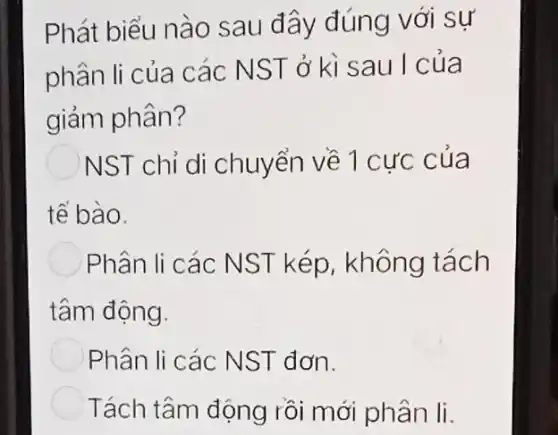 Phát biểu nào sau đây đúng với sự
phân li của các NST ở kì sau I của
giảm phân?
NST chỉ di chuyển về 1 cực của
tế bào.
Phân li các NST kép, không tách
tâm động.
Phân li các NST đơn.
Tách tâm động rồi mới phân li.