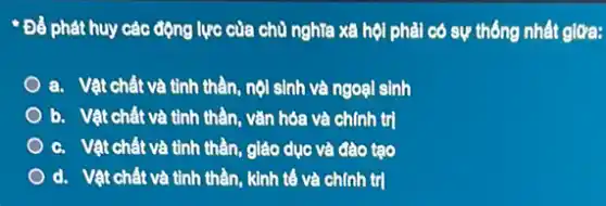 - Để phát huy các động lực của chủ nghĩa xã hội phải có sự thống nhất giữa:
a. Vật chất và tỉnh thần, nội sinh và ngoại sinh
b. Vật chất và tỉnh thần, vǎn hóa và chính trị
c. Vật chất và tỉnh thần, giáo dục và đào tạo
d. Vật chất và tinh thần, kinh tế và chính trị