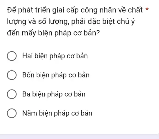 Để phát triển giai cấp công nhân về chất *
lượng và số lượng, phải đặc biệt chú ý
đến mấy biện pháp cơ bản?
Hai biện pháp cơ bản
Bốn biện pháp co : bản
Ba biện pháp cơ : bản
Nǎm biện pháp cơ bản