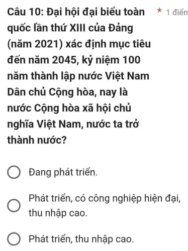 Phát triển , thu nhập cao.
quốc lần thứ XIII của Đảng
(nǎm 2021) xác định mục tiêu
đến nǎm 2045, kỷ niệm 100
nǎm thành lập nước Việt Nam
Dân chủ Cộng hòa , nay là
nước Cộng hòa xã hội chủ
nghĩa Việt Nam , nước ta trở
thành nước?
Đang phát triển.
Phát triển , có công nghiệp hiện đại,
thu nhập cao.
Câu 10: Đại hội đại biểu toàn 1 điển