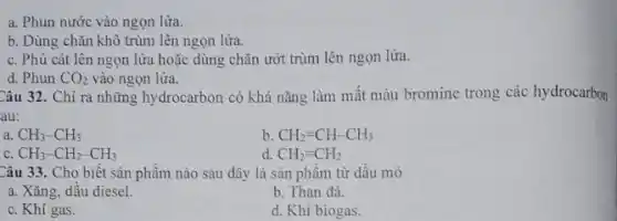 a. Phun nước vào ngọn lửa.
b. Dùng chǎn khô trùm lên ngọn lửa.
c. Phủ cát lên ngọn lửa hoặc dùng chǎn ướt trùm lên ngọn lửa.
d. Phun CO_(2) vào ngọn lửa.
Câu 32. Chỉ ra những hydrocarbon có khả nǎng làm mất màu bromine trong các hydrocarbon
au:
a CH_(3)-CH_(3)
b CH_(2)=CH-CH_(3)
C CH_(3)-CH_(2)-CH_(3)
d. CH_(2)=CH_(2)
Câu 33. Cho biết sản phẩm nào sau đây là sản phâm từ dâu mò
a. Xǎng, dầu diesel.
b. Than đá.
c. Khí gas.
d. Khi biogas.