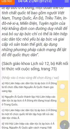 plap o ƯC O A Đông,một qoan the co
tính chất quốc tế bao gồm người Việt
Nam , Trung Quốc,Ấn Độ,Triều Tiên,In-
đô-nê-xi-a,Miến Điên.Tuyên ngôn của
Hôi khẳng định con đường duy nhất để
xoá bỏ sự áp bức chỉ có thể là liên hiệp
các dân tộc nhỏ yếu bị áp bức và giai
cấp vô sản toàn thể giới,áp dụng
những phương pháp cách mạng để lât
đỡ để quốc thực dân".
(Sách giáo khoa Lich sử 12 , bộ Kết nối
trị thức với cuộc sống , trang 75)
(Nhấp vào ô màu vàng để chon đúng sai)
a) Hôi Liên hiệp các dân tộc bị áp bức ở Á . Đông
là tổ chức đầu tiên Nguyễn Ái Quốc tham gia
sáng lập.
b)Nguyễn Ái Quốc : thành l lập Hội I Liên hiệp các
dân tộc bi áp bức ở Á Đông khí đang hoat động
ở Trung Quốc.
c) Hôi Liên hiệp các dân tốc bị áp bức ở Á . Đông
là một tổ chức quốc tế lớn tập hợp tất cả các
dân tộc châu A
d) Với Hôi Liên hiệp các : dân tộc bi áp bức ở Á
Đông , Nguyễn Ái Quốc gắn các ch mạn g Việt