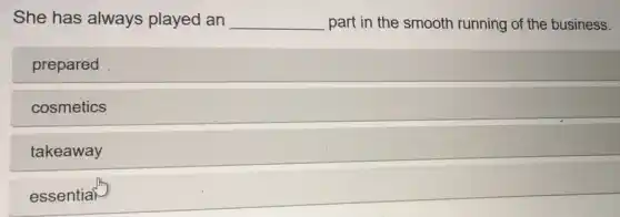 She has always played an __ part in the smooth running of the business.
prepared
cosmetics
takeaway
essential