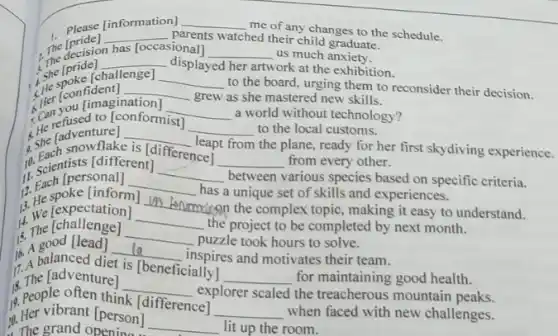 please (information) __
me of any changes to the schedule.
The decision has [occasional] __ us much anxiety.
The [pride]
__ parents watched their child graduate.
Her you [imagination
__ a world without technology?
She Ipride
__ displayed her artwork at the exhibition.
, she [challenge]
to the board, urging them to reconsider their decision.
__
[He [confident] __
grew as she mastered new skills.
(a) refused to [conformist)
__ to the local customs.
is she h snowflake
[differencent from
from every other. __
she [adventure] __
the plane, ready for her first skydiving experience.
if scientists [different]
__
between various species based on specific criteria.
[personal]
__
has a unique set of skills and experiences.
13. We [expectation]
__
the project to be completed by next month.
12.He spoke [inform]
__
environing the complex topic making it easy to understand.
14. The [challenge]
__
puzzle took hours to solve.
16. A good [lead]
__
inspires and motivates their team.
1. The [adventure]
__
explorer scaled the treacherous mountain peaks.
11. A balanced di
is [beneficially]
__ for maintaining good health.
19. People often think
[difference]
__ when faced with new challenges.
10. Her vibrant [person
__ lit up the room. The grand opening...