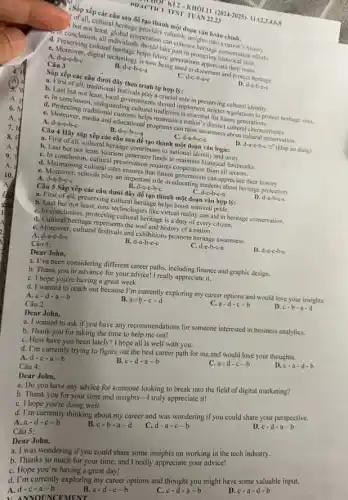 POACTICF TEST TUAN 23
Q Sắp xếp các câu sau để tạo thành một đoạn vǎn hoàn chính:
but incultural heritage provides valuable insights into a nation's history.
condinge least, global cooperation ake panance heritage conservation efforts.
d. Penclusion, all individuals part in protecting historical sites.
d. Moreoving cultural heritage helps future generations appreciate their roots.
a. Moreover, digital technology is now being used to document and protect heritage.
A. d-a-e-b-c
B. d-e-b-c-a
Câu 3
Sắp xếp các câu dưới đây theo trình tự hợp lý:
C. d-c-b-a-c
D. d-a-b-c-c
a. First of all.traditional festivals play a crucia role in preserving cultural identity.
b. Last but not least-local governments should implement stricter regulations to protect heritage sites.
C. In conclusion, safeguarding cultural traditions is essential for future generations.
d. Protecting traditional customs helps maintain a nation 's distinct cultural characteristics.
C. Moreover, media and educational programs can raise awareness about cultural presenation.
C. d-a-b-e-c
A. d-a-e-b-c
B. d-e-b-c-a
D. d-a-c-b-c (Đáp án đúng)
Câu 4 Hãy sắp xếp các câu sau để tạo thành một đoạn vǎn logie:
a. First of all, cultural heritage contributes to national identity and unity.
b. Last but not least, tourism gencrates funds to maintain historical landmarks.
C. In conclusion, cultural preservation requires cooperation from all sectors.
d. Maintaining cultural sites ensures that future generations can appreciate their history.
C. Moreover, schools play an important role in educating students about heritage protection.
d-e-b-c-a	D. d-a-b-c-c
A. d-a-b-c-c
B. d-a-c-b-c
Câu 5 Sắp xếp các câu dưới đây để tạo thành một đoạn vǎn hợp lý:
a. First of all, preserving cultural heritage helps boost national pride.
b. Last but not least, new technologies like virtual reality can aid in heritage conservation.
C. In conclusion, protecting cultural heritage is a duty of every citizen.
d. Cultural heritage represents the soul and history of a nation.
C. Moreover, cultural festivals and exhibitions promote heritage awareness.
A. d-a-e-b-c
B. d-a-b-e-c
d-e-b-c-a
D. d-a-c-b-c
Câu 1:
Dear John,
a. I've been considering different career paths, including finance and graphic design.
b. Thank you in advance for your advice!I really appreciate it.
C. I hope you're having a great week.
d. I wanted to reach out because I'm currently exploring my career options and would love your insights.
c-d-a-b
A.
B. a-b-c-d
a-d-c-b
D. c-b-a-d
Câu 2:
Dear John,
a. I wanted to ask if you have any recommendations for someone interested in business analytics.
b. Thank you for taking the time to help me out!
C. How have you been lately? I hope all is well with you.
d. I'm currently trying to figure out the best career path for me and would love your thoughts.
A. d-c-a-b
B. c-d-a-b
C. a-d-c-b
D. c-a-d-b
Câu 4:
Dear John,
a. Do you have any advice for someone looking to break into the field of digital marketing?
b. Thank you for your time and insights -I truly appreciate it!
C. I hope you're doing well.
d. I'm currently thinking about my career and was wondering if you could share your perspective.
A. a-d-c-b
B. c-b-a-d
d-a-c-b
D. c-d-a-b
Dear John,
a. I was wondering if you could share some insights on working in the tech industry.
b. Thanks so much for your time, and I really appreciate your advice!
C. Hope you're having great day!
d. I'm currently exploring my career options and thought you might have some valuable input.
A.
d-c-a-b
B. a-d-c-b
c-d-a-b
D. c-a-d-b
Câu 5:
A. NNOIINCEMENT