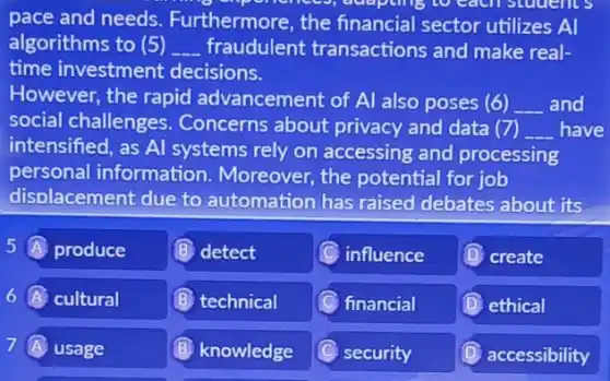 pollences, delepcing to cacn students
pace and needs Furthermore, the financial sector utilizes A
algorithms to (5) __ fraudulent transactions and make real-
time investment decisions.
However, the rapid advancement of Al also poses (6) __ and
social challenges . Concerns about privacy and data (7) __ have
intensified, as Al systems rely on accessing and processing
personal information Moreover, the potential for job
disolacement due to automation has raised debates about its
5 produce
(B) detect
(C) influence
(D) create
6 A cultural
(B) technical
financial
(D) ethical
7 (A) usage
(B) knowledge
C security
D accessibility