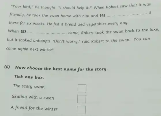 "Poor bird," he thought,"I should help it." When Robert saw that it was
friendly,he took the swan home with him and (4) __
there for six weeks.He fed it bread and vegetables every day.
When (5) __ came,Robert took the swan back to the lake,
but it looked unhappy.'Don't worry,'said Robert to the swan. "You can
come again next winter!'
(6) Now choose the best name for the story.
Tick one box.
The scary swan
square 
Skating with a swan
square 
A friend for the winter
square