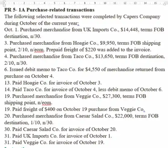 PR 5- 1A Purchase -related transactions
The following selected transactions were completed by Capers Company
during October of the current year;
Oct. 1. Purchased merchandise from UK Imports Co., 14,448 , terms FOB
destination, n/30
point, 2/10,n/eom . Prepaid freight of 220 was added to the invoice.
4. Purchased merchandise from Taco Co., 13,650 terms FOB destination.
2/10,n/30
6. Issued debit memo to Taco Co. for 4,550 of merchandise returned from
purchase on October 4.
13. Paid Hoagie Co for invoice of October 3.
14. Paid Taco Co.for invoice of October 4, less debit memo of October 6.
19. Purchased merchandise from Veggie Co., 27,300 , terms FOB
shipping point, n/eom.
19. Paid freight of 400 on October 19 purchase from Veggie Co_(3)
20. Purchased merchandise from Caesar Salad Co.. 22,000 , terms FOB
destination, 1/10,n/30
30. Paid Caesar Salad Co. for invoice of October 20.
31. Paid UK Imports Co. for invoice of October 1.
31. Paid Veggie Co for invoice of October 19.