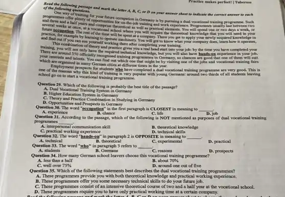 Practice makes perfect!Tuberose
could he following passage and mark the letter A, B, C, or D on your answer sheet to indicate the correct answer to each of the following questions.
and chimmes offer plenty of opportunities for onation in Germany is by pursuing a dual vocational training programme. Such
of of training for your
and a half years and on-the-job training and work experience. Programmes usually last between two
several weeks at once,at a vocational schooretical as well as practical elements. You will spend one or two days a week, or
practice foration. The rest of the time will be spent at a company.There you get to apply your newly acquired knowledge in
future occupation. The rest officional school where you will acquire the theoretical knowledge that you will need in your
and find out if you can see yourself working there after completing your training.
This combination of theory and practice gives you a real head start into your job:by the time you have completed your
training, you will not only have the required technical knowledge, but you will also have hands-on experience in your job.
are around 350 officially recognised training programmes in Germany, so chances are good that one of them
which are oreaning and roucan find out which one that might be by visiting one of the jobs and vocational training fairs
which are organised in many German cities at different times in the year.
one of the respent prospects for imployment prospects for students who have completed a dual vocational training programme are very
school go on to start a vocational training programme.
all students leaving
Question 29. Which of the following is probably the best title of the passage?
A. Dual Vocational Training System in Germany
B. Higher Education System in Germany
C. Theory and Practice Combination in Studying in Germany
D. Opportunities and Prospects in Germany
Question 30. The word "occupation" in the first paragraph is CLOSEST in meaning to __
A. experience
B. chance
C. life
D. job
Question 31. According to the passage, which of the following is NOT mentioned as purposes of dual vocational training
programmes __
A. interpersonal communication skill
B. theoretical knowledge
C. practical working experience
D. technical skills
Question 32. The word "hands-on" in paragraph 2 is OPPOSITE in meaning to __ .
A. technical	B. theoretical	C. experimental
D. practical
Question 33. The word "who" in paragraph 3 refers to __
A. students
B. Germans
C. reasons
D. prospects
Question 34. How many German school leavers choose this vocational training programme?
A. less than a half
B. about 70% 
C. well over 75% 
D. around one out of five
Question 35. Which of the following statements best describes the dual vocational training programmes?
A. These programmes provide you with both theoretical knowledge and practical working experience.
B. These programmes offer you some necessary technical skills to do your future job.
C. These programmes consist of an intensive theoretical course of two and a half year at the vocational school.
D. These programmes require you to have only practical working time at a certain company.
letter