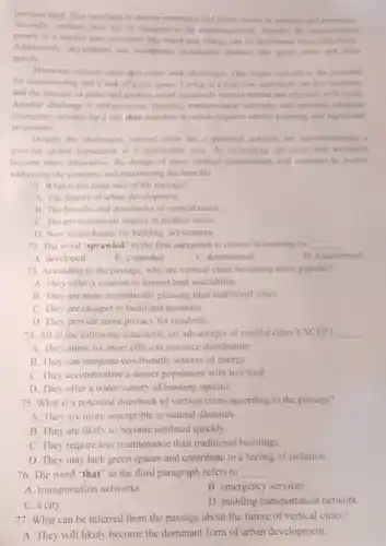 precious land. This translates to shorter commutes and entior access to services and amenties
Secondly, vertical cities can be designed to be environmentally friendly. By concountrating
people in a smaller area.resources like water and energy can be distribution more effectively
Additionally, skyscrapers can incorporate sustainable features like groen roots and solar
punels.
However, vertical cities also come with challenges. One major concern is the potential
for overcrowding and a lack of green space Living in a high rise apartment can feel isolating.
and the absence of parks and gardens could negatively impact mental and physical well-being.
Another challenge is infrastructure Building transportation networks and ensuring adequate
emergency services for a city that stretches skywards requires careful planning and significant
investment.
Despite the challenges, vertical cities are a potential solution for accommodating a
growing global population in a sustainable way. As technology advances and architects
become more innovative, the design of these vertical communities will continue to evolve.
addressing the concerns and maximizing the benefits.
71. What is the main idea of the passage?
A. The history of urban development.
B. The benefits and drawbacks of vertical cities
C. The environmental impact of modern cities
D. New technologies for building skyscrapers.
72. The word "sprawled in the first paragraph is closest in meaning to __
A. developed
B. expanded
C. deteriorated
D. transformed
73. According to the passage, why are vertical cities becoming more popular?
A. They offer a solution to limited land availability.
B. They are more aesthetically pleasing than traditional cities
C. They are cheaper to build and maintain
D. They provide more privacy for residents.
74. All of the following statements are advantages of vertical cities EXCEPT __
A. They allow for more efficient resource distribution
B. They can integrate eco-friendly sources of energy
C. They accommodate a denser population with less land
D. They offer a wider variety of housing options
75. What is a potential drawback of vertical cities according to the passage?
A. They are more susceptible to natural disasters.
B. They are likely to hecome outdated quickly.
C. They require less maintenance than traditional buildings.
D. They may lack green spaces and contribute to a feeling of isolation.
76. The word "that in the third paragraph refers to __ .
A. transportation networks
B. emergency services
C. a city
D. building transportation network
77. What can be inferred from the passage about the future of vertical cities?
A. They will likely become the dominant form of urban development.