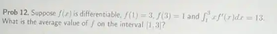 Prob 12. Suppose f(x) is differentiable, f(1)=3,f(3)=1 and int _(1)^3xf'(x)dx=13
What is the average value of f on the interval [1,3]