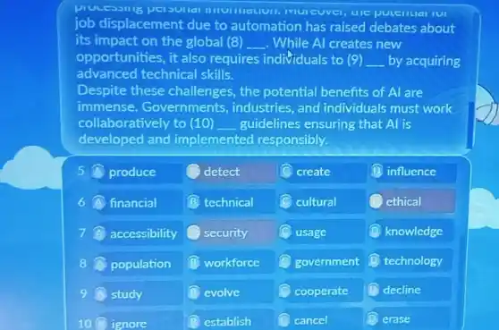 processilig persultal UIC puteritial IUI
job displacement due to automation has raised debates about
its impact on the global (8) __ . While Al creates new
opportunities, it also requires individuals to (9) __ by acquiring
advanced technical skills.
Despite these challenges, the potential benefits of Al are
immense. Governments , industries, and individuals must work
collaboratively to (10) __ guidelines ensuring that Al is
developed and implemented responsibly.
produce	detect	create	B. influence
financial	technical c cultural	ethical
accessibility security	usage	knowledge
8 population workforce	government D technology
9 study	evolve	cooperate D decline
10A ignore	B establish	cancel	erase