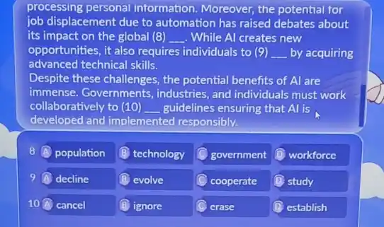 processing personal information. Moreover, the potential for
job displacement due to automation has raised debates about
its impact on the global (8) __ While Al creates new
opportunities, it also requires individuals to (9) __ by acquiring
advanced technical skills.
Despite these challenges, the potential benefits of Al are
immense. Governments industries, and individuals must work
collaboratively to (10) __ guidelines ensuring that Al is
developed and implemented responsibly.
8 A population
B technology
government
(1) workforce
9 decline
(B) evolve
cooperate
D study
10 cancel
(B) ignore
erase
D establish