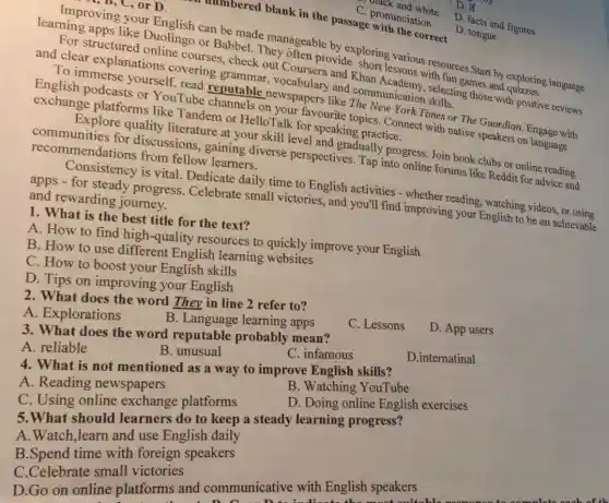 prock and white
age pronunciation
the numbered blank in the passage
D. facts and figures
D. tongue
1, D, C, or D.
learning apps like Duolingo or Babbel They often provide
can be made hey ageable by exploring essons resources.Start by exploring language and clear explanations covering
check out Coursera vid Khan
To immerse yourself Tube chantable newspapers
or HelloTalk for speaking practice. favourite topics. Connect with native speakers on language.
recommendations from fellow learners. communities for discussions, gaining diverse perspectives Tap into online forums like Reddit for advice and
quality literature at your skill level and gradually progress. Join book clubs or online reading
Consistency is vital Dedicate daily time to English activities dimprover reading, watching videos
apps - for steady progress. Celebrate small victories, and you'll find improving your English to be an achievable and rewarding journey.
1. What is the best title for the text?
A. How to find high-quality resources to quickly improve your English
B. How to use different English learning
C. How to boost your English skills
D. Tips on improving your English
2. What does the word They in line 2 refer to?
A. Explorations
B. Language learning apps
C. Lessons
D. App users
3. What does the word reputable probably mean?
A. reliable
B. unusual
C. infamous
D.internatinal
4. What is not mentioned as a way to improve English skills?
A. Reading newspapers
B. Watching YouTube
C. Using online exchange platforms
D. Doing online English exercises
5.What should learners do to keep a steady learning progress?
A.Watch,learn and use English daily
B.Spend time with foreign speakers
C.Celebrate small victories