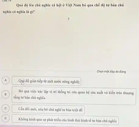 Quá độ lên chủ nghĩa xã hội ở Việt Nam bỏ qua chế độ tư bản chủ
nghĩa có nghĩa là gi?
A Quá độ gián tiếp từ một nước nông nghiệl A
B
tầng tư bản chủ nghĩa.
Bỏ qua việc xác lập vị trí thống trị của quan hệ sản xuất và kiến trúc thượng
B
C ) Cần đối mới, xóa bó chủ nghĩ tư bản triệt để
D
Không kinh qua sự phát triển của hình thái kinh tế tư bản chủ nghĩa
D