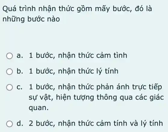 Quá trình nhận thức gồm mấy bước, đó là
những bước nào
a. 1 bước , nhân thức cảm tình
b. 1 bước , nhận thức lý tính
c. 1 bước , nhân thức phản ánh trực tiếp
sự vật, hiện tượng thông qua các giác
quan.
d. 2 bước,, nhận thức cảm tính và lý tính