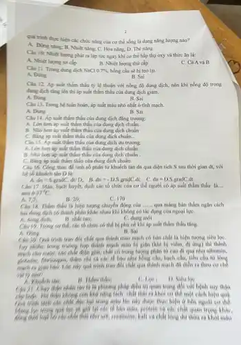 quá trình thực hiện các chức nǎng của cơ thể sống là dạng nǎng lượng nào?
A. Động nǎng: B . Nhiệt nǎng: C. Hóa nǎng; D. Thế nǎng
Câu 10: Nhiệt lượng phát ra lập tức ngay khi cơ thể hấp thụ oxy và thức ǎn là:
A. Nhiệt lượng sơ cấp
B. Nhiệt lượng thứ cấp
C. Cả A và B.
Câu II. Trong dung dịch NaCl 0.7%  hồng cầu sẽ bị teo lại.
A. Đúng
B. Sai
Cǎu 12. Áp suất thẩm thấu tỷ lệ thuận với nồng độ dung dịch, nên khi nồng độ trong
dung dịch tǎng lên thi áp suất thẩm thấu của dung dịch giảm.
A. Đúng
B. Sai
Câu 13. Trong hệ tuần hoàn, áp suất máu nhỏ nhất ở tĩnh mạch.
A. Ding
B. Sai
Câu 14. Áp suất thẩm thấu của dung dịch đẳng trương:
A. Lóm hơn áp suất thẩm thấu của dung dịch chuẩn.
B. Nho hon áp suất thẳm thấu của dung dịch chuẩn .
C. Bằng áp suất thẩm thấu của dung dịch chuẩn..
Câu 15. Áp suất thẳm thấu của dung dịch ưu trương:
A. Lớn hơn áp suất thẩm thấu của dung dịch chuẩn.
B. Nhó hơn áp suất thẩm thấu của dung dịch chuẩn .
C. Plang áp suất thàm thấu của dung dịch chuẩn.
Câu 16. Công thức đề tính số phân tứ khuếch tán dn qua diện tích S sau thời gian dt,với
hệ số khuếch tán D là:
, C. dn=D.S.gradC. dt
dn=S.gradC.dt/D; B. dn=-D.S.gradC.dt
Câu 17. May bạch huyết, dịch các tổ chức của cơ thể người có áp suất thẩm thấu là.... __
atm 6 37^circ C
B. 20.
C. 170
A.7.7
Câu 18. Tham theu là hiện tượng chuyển động cúa __ qua mang bán thấm ngǎn cách
hai đong dịch có thành phân khác nhau khí không có tác dụng của ngoại lưe.
A. dong dịch,
B. chat tan;
C. dung mol
Câu 19. Trong co thể, các tổ chức có thể bị phú nế khi áp suất thẩm thấu tǎng.
A. thing
B. Sal
Giá trình trao đổi chất qua thành mao mạch có bán chất là hiện tượng siêu lọC.
Try nhiên, trong trường, hợp thành mạch máu bị giãn (khi bị viêm.d) ứng) thi thành
điện giải, chất có trọng lượng phân tử cao di qua như albumin,
có các tế bậc như hồng câu, tiêu cầu từ long
Lúc nhy quá trình trao đổi chất qua thành mạch đã diễn ra theo cơ chế
B. Tham thaus
C. Loe
D. Niêu loe
thận phân tạc lí lít phương pháp điều trị quan trọng đối với bệnh suy thận
không con khả nǎng tích chất thái ra khói cơ thể một cách hiệu quá
độc hai trong máu lúc này được thực hiện ở bên ngoài co the
báo máu, protein và các chất quan trong kháC.
chất didn như wB, creatinine,Kali và chất long dư thứa ra khối máu.