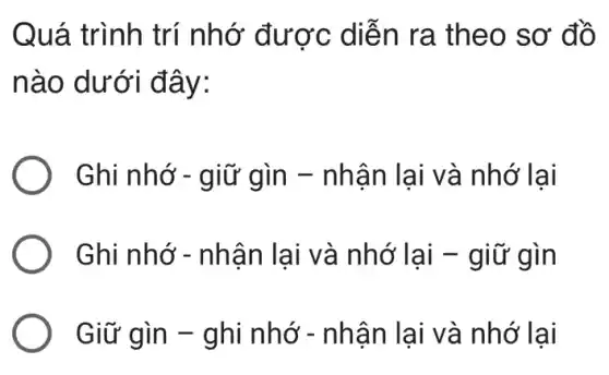 Quá trình trí nhớ được diễn ra theo sơ đồ
nào dưới đây:
Ghi nhớ - giữ gìn - nhận lại và nhớ lai
Ghi nhớ - nhận lại và nhớ lại - giữ gìn
Giữ gìn - ghi nhớ - nhận I lại và nhớ lại