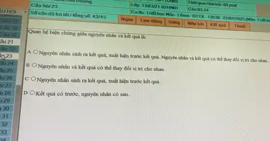 Quan hệ biện chứng giữa nguyên nhân và kết quả là:
A
Nguyên nhân sinh ra kết quả, xuất hiện trước kết quả. Nguyên nhân và kết quả có thể thay đổi vị trí cho nhau.
B
ONguyên nhân và kết quả có thể thay đổi vị trí cho nhau.
C
ONguyên nhân sinh ra kết quả, xuất hiện trước kết quả.
D
Kết quả có trước.nguyên nhân có sau.