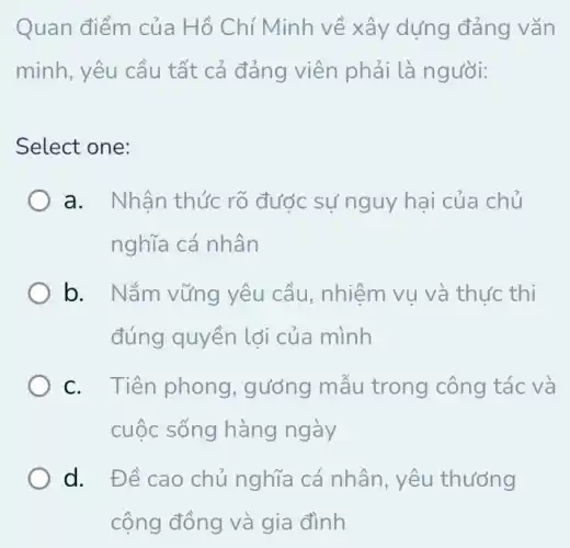 Quan điểm của Hồ Chí Minh về xây dựng đảng vǎn
minh, yêu cầu tất cả đảng viên phải là người:
Select one:
a. Nhận thức rõ được sự nguy hai của chủ
nghĩa cá nhân
b. Nắm vững yêu cầu, nhiệm vu và thực thi
đúng quyền lợi của mình
C. Tiên phong , gướng mẫu trong công tác và
cuộc sống hàng ngày
d. Đề cao chủ nghĩa cá nhân yêu thướng