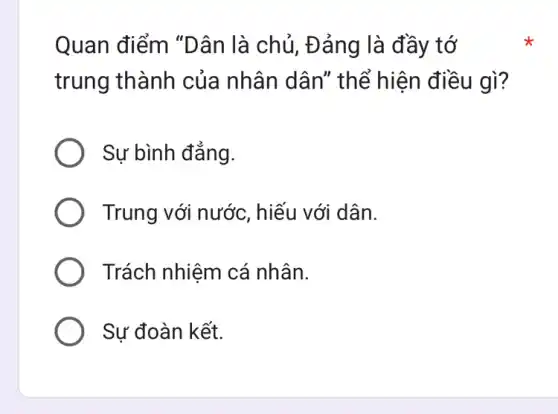 Quan điểm "Dân là chủ , Đảng là đầy tớ
trung thành của nhân dân"thể hiện điều gì?
Sự bình đẳng.
Trung với nước , hiếu với dân.
Trách nhiệm cá nhân.
Sự đoàn kết.