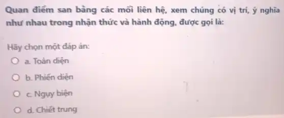 Quan điểm san bằng các mỗi liên hệ xem chúng có vị trí, ý nghĩa
như nhau trong nhận thức và hành động, được gọi là:
Hãy chọn một đáp án:
a. Toàn diện
b. Phiến diện
c. Ngụy biện
d. Chiết trung