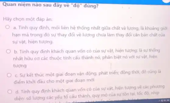 Quan niệm nào sau đây về "độ "đúng?
Hãy chọn một đáp án:
a. Tính quy định mối liên hệ thống nhất giữa chất và lượng, là khoảng giới
hạn mà trong đó sự thay đổi về lượng chưa làm thay đổi cǎn bản chất của
sự vật, hiện tượng.
b. Tính quy định khách quan vốn có của sự vật, hiện tượng:là sự thống
nhất hữu cơ các thuộc tính cấu thành nó, phân biệt nó với sự vật, hiện
tượng
c. Sự kết thúc một giai đoạn vận động, phát triển; đồng thời, đó cũng là
điểm khởi đầu cho một giai đoạn mới
d. Tính quy định khách quan vốn có của sự vật, hiện tượng về các phương
diện: số lượng các yếu tố cấu thành,quy mô của sự tồn tại, tốc độ nhịp