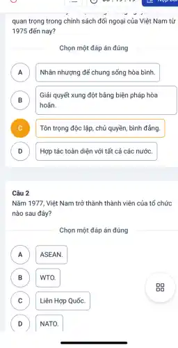 quan trọng trong chính sách đối ngoại của Việt Nam từ
1975 đến nay?
Chọn một đáp án đúng
A Nhân nhượng để chung sống hòa bình.
B )
Giải quyết xung đột bằng biện pháp hòa
hoãn.
Tôn trọng độc lập , chủ quyền, bình đẳng.
D
Hợp tác toàn diện với tất cả các nước.
Câu 2
Nǎm 1977, Việt Nam trở thành thành viên của tổ chức
nào sau đây?
Chọn một đáp án đúng
A A
ASEAN.
B B
WTO.
C
Liên Hợp Quốc.
D
NATO.