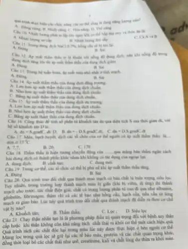 que trinh ther hier giữ thể sống là
The wing
cấp
A và B
Cou 11. Trong dung dish the (1) 786.
A. Done
Câu 12. Ap suli dung dich, nen khi nene do trong
dung dich thing ter
A. Ding
B. On
Câu 13. Trune he tulin hoàn, hp cuất mút much
B. Sai
A. Dong
Câu 14. Ap sulit than thấu của dung dịch
A. Lon hon ap suất thẩm thấu của dung dich chain.
B. Nho hon ap suất thẩm thấu của dung dich chuke
thầm thấu của dung dich chulm.
Câu 15. Ap suất thầm thấu của đung dich on trung.
A. Lon hon ap suất thẩm thấu các dung dich chules.
B. Nho hon ap suất thẩm thấu của dung dich chules
C. Bằng áp suất thẩm thấu của dung dich chalm.
Câu 16. Công thức đề tinh số phân từ khuhch tin da qua dien tich S sau thời gian dt, với
hệ số khuếch tàn D là:
d_(n)=S_(1)eradC,dt/D dn=-D.SgradCd c dn=D.S.gradC dt
Câu 17. Màu, bạch huyết, dịch các tố chức của co the người có áp suất thẩm thấu là.
atm o 37^circ C
A. 7.7
B. 20:
C. 170
Câu 18. Thẩm thấu là hiện tượng chuyển	__ qua màng bán thấm ngân cách
hai dung dịch có thành phần khác nhau khi không có tác dụng của ngoại lựC.
A. dung dich;
B. chất tan;
C. dung moi
Câu 19. Trong co thể, các tổ chức cô thể bị phi nề khi áp suất thầm thấu tǎng
A. Dùng
B. Sai
Câu 20: Quả trình trao đôi chất qua thành mao mạch có bản chất là hiện turng sieu loC.
Tuy nhiên, trong trường hợp thành mạch mắc bị giản (khi bị wifm, di ứng) thì thành
mạch cho nước, các chất điện giải, chất có trọng lượng phân từ cao di qua nhu albumin.
globulin, fibrinogon, thậm chí cà các tế bào nhu hồng chu bach cầu, tiếu cầu từ lòng
mạch ra gian bào Lúc này quá trình trao đối chất qua thành mạch đi diển ra theo co che
vật lý nào?
A. Khuếch tân;
B. Thấm thấu:
C. Los:
D. Siku loe
Câu 21: Chạy thận nhân tạo là là phương pháp điều trị quan trọng đối với bệnh suy thận
cấp hoặc khi thận không còn khả nǎng tích chấn thải ra khôi cơ thể một cách hiệu quả
Quá trình tách các chất độc hại trong máu lúc này được thực hiện ở bên ngoài cơ thể.
Màng lọc trong quả lọc sẽ giữ lại các tế bào mấu protein và các chất quan trong khác,
đồng thời loại bò các chất thái nhu urê, creatinine, kali và chất lòng dư thừa ra khói máu.