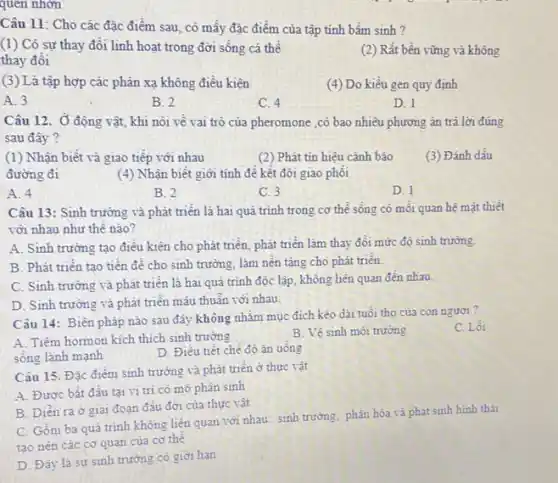 quen nhớn
Câu 11: Cho các đặc điểm sau, có mấy đặc điểm của tập tính bầm sinh ?
(1) Có sự thay đổi linh hoạt trong đời sống cá thế
thay đổi
(2) Rất bền vững và không
(3) Là tập hợp các phản xạ không điều kiện
(4) Do kiểu gen quy định
A. 3
B. 2
C. 4
D. 1
Câu 12. Ở động vật, khi nói về vai trò của pheromone ,có bao nhiêu phương án trả lời đúng
sau đây?
(1) Nhận biết và giao tiếp với nhau
đường đi
(2) Phát tin hiệu cảnh báo
(3) Đánh dầu
(4) Nhận biết giới tính để kết đôi giao phối
A. 4
B. 2
C. 3
D. 1
Câu 13: Sinh trường và phát triên là hai quá trình trong cơ thể sống có mỗi quan hệ mật thiết
với nhau như thế nào?
A. Sinh trường tạo điều kiện cho phát triển, phát triển làm thay đổi mức độ sinh trường.
B. Phát triển tạo tiền đề cho sinh trường, làm nên tǎng cho phát triên.
C. Sinh trường và phát triển là hai quá trình độc lập không liên quan đến nhau.
D. Sinh trường và phát triển mâu thuẫn với nhau.
Câu 14: Biện pháp nào sau đây không nhằm mục đich kéo dài tuổi thọ của con người?
C. Lối
A. Tiêm hormon kich thích sinh trường
sống lành mạnh
B. Vệ sinh môi trường
D. Điều tiết chê độ ǎn uống
Câu 15. Đặc điểm sinh trường và phát triển ở thực vật
A. Được bắt đầu tai vị trí có mô phân sinh
B. Diển ra ở giai đoạn đầu đời của thực vật
C. Gồm ba quá trình không liên quan với nhau: sinh trưởng phân hóa và phát sinh hinh thải
tạo nên các cơ quan của cơ thể
D. Đây là sự sinh trường có giời han