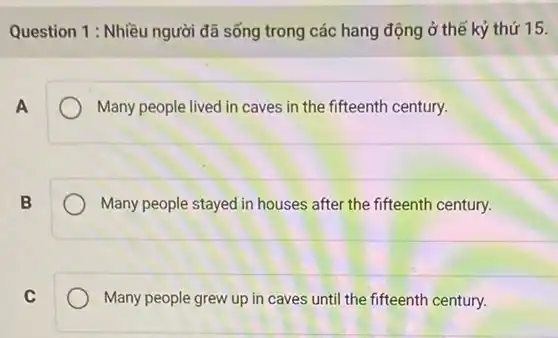 Question 1: Nhiều người đã sống trong các hang động ở thế kỷ thứ 15.
A
Many people lived in caves in the fifteenth century.
B
Many people stayed in houses after the fifteenth century.
C
Many people grew up in caves until the fifteenth century.