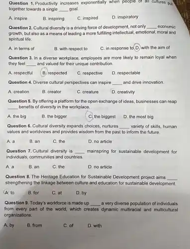 Question 1. Productivity increases exponentially when people of all cultures pull
together towards a single __ goal.
A. inspire
B. inspiring
C. inspired
D. inspiratory
Question 2. Cultural diversity is a driving force of development, not only __ economic
growth, but also as a means of leading a more fulfilling intellectual emotional, moral and
spiritual life.
A. in terms of
B. with respect to
C. in response to D.with the aim of
Question 3. In a diverse workplace, employees are more likely to remain loyal when
they feel __ and valued for their unique contribution
A. respectful
B respected
C. respective
D. respectable
Question 4. Diverse cultural perspectives can inspire __ and drive innovation.
A. creation
B. creator
C. creature
D. creativity
Question 5. By offering a platform for the open exchange of ideas businesses can reap
__ benefits of diversity in the workplace.
A. the big
B. the bigger
C. the biggest
D. the most big
Question 6. Cultural diversity expands choices, nurtures __ variety of skills, human
values and worldviews and provides wisdom from the past to inform the future.
A. a
B. an
C. the
D. no article
Question 7. Cultural diversity is __ mainspring for sustainable development for
individuals, communities and countries.
A. a
B. an
C. the
D. no article
Question 8. The Heritage Education for Sustainable Development project aims __
strengthening the linkage between culture and education for sustainable development.
A. to
B. for
C. at
D. by
Question 9. Today's workforce is made up __ a very diverse population of individuals
from every part of the world, which creates dynamic multiracial and multicultural
organizations.
A. by
B. from
C. of
D. with