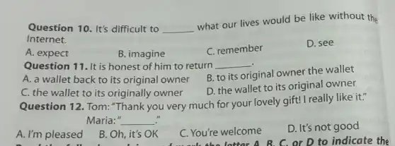 Question 10. It's difficult to __
what our lives would be like without the
Internet.
A. expect
B. imagine
C. remember
D. see
Question 11. It is honest of him to return __
A. a wallet back to its original owner
B. to its original owner the wallet
C. the wallet to its originally owner
D. the wallet to its original owner
Question 12. Tom:"Thank you very much for your lovely gift! I really like it."
Maria:" __
A. I'm pleased
B. Oh, it's OK
C. You're welcome
D. It's not good