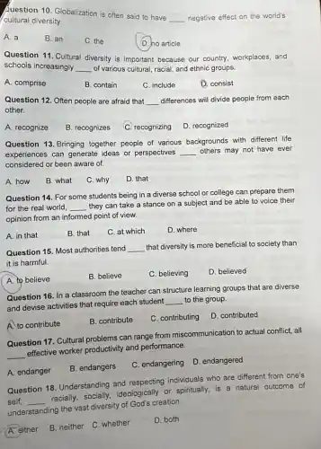 Question 10. Globalization is often said to have
__ negative effect on the world's
cultural diversity.
A. a
B. an
C. the
D. no article
Question 11. Cultural diversity is important because our country, workplaces, and
schools increasingly __ of various cultural, racial and ethnic groups.
A. comprise
B. contain
C. include
D. consist
Question 12. Often people are afraid that __ differences will divide people from each
other.
A. recognize
B. recognizes
C. recognizing
D. recognized
Question 13. Bringing together people of various backgrounds with different life
experiences can generate ideas or perspectives __ others may not have ever
considered or been aware of.
A. how
B. what
C. why
D. that
Question 14. For some students being in a diverse school or college can prepare them
for the real world, __
they can take a stance on a subject and be able to voice their
opinion from an informed point of view.
A. in that
B. that
C. at which
D. where
Question 15. Most authorities tend __ that diversity is more beneficial to society than
it is harmful.
A. to believe
B. believe
C. believing
D. believed
Question 16. In a classroom the teacher can structure learning groups that are diverse
and devise activities that require each student
__ to the group.
A. to contribute
B. contribute
C. contributing
D. contributed
Question 17. Cultural problems can range from miscommunication to actual conflict, all
__
effective worker productivity and performance.
A. endanger
B. endangers
C. endangering
D. endangered
Question 18. Understanding and respecting individuals who are different from one's
self, __
racially, socially,ideologically or spiritually.is a natural outcome of
understanding the vast diversity of God's creation.
A. either
B. neither C. whether
D. both