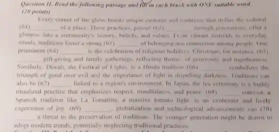 Question 11. Read the following passage and fit in each black with ONE suitable word.
(10 points)
Every corner of the globe boasts unique customs and traditions that define the cultural
(61) __ of a place. These practices, passed (62) __ through generations, offer a
glimpse into a community's history, beliefs, and values Tom vibrant festivals to everyday
rituals, traditions foster a strong (63) __ of belonging and connection among people. One
prominent (64) __ is the celebration of religious holidays. Christmas, for instance, (65)
__ gift-giving and family gatherings reflecting theme: of generosity and togetherness.
Similarly, Diwali, the Festival of Lights, is a Hindu tradition (66) __ symbolizes the
triumph of good over evil and the importance of light in dispelling darkness. Traditions can
also be (67) __ linked to a region's environment. In Japan, the tea ceremony is a highly
ritualized practice that emphasizes respect, mindfulness and peace. (68) __ contrast, a
Spanish tradition like La Tomatina, a massive tomato fight, is an exuberant and lively
expression of joy. (69) __ . globalization and technological advancements can (70)
__ a threat to the preservation of traditions. The younger generation might be drawn to
adopt modern trends, potentially neglecting traditional practices.