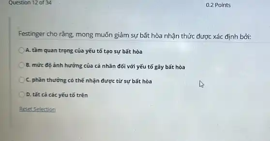 Question 12 of 34
Festinger cho rằng mong muốn giảm sự bất hòa nhận thức được xác định bởi:
A. tầm quan trọng của yếu tố tạo sự bất hòa
B. mức độ ảnh hưởng của cá nhân đối với yếu tố gây bất hòa
C. phần thưởng có thế nhận được từ sự bất hòa
D. tất cả các yếu tố trên
0.2 Points