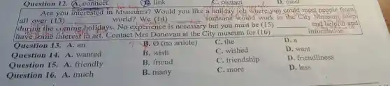 Question 12. (A . connect
Are you interested in Museums? Would you like a holiday job where you could meet people from
all over (13) __
ays. No experience i is necessary y but you must be (15) __ and he	and
world?We (14) __ someone would work in the City Museum shop
during the coming cholidays
have some interest in art."Contact Mrs Donovan at the City museum for (16) __ information.
Question 13. A. an
B. (no article)
C. the
Question 14. A . wanted
B. wish
C. wished
Question 15.A. friendly
B. friend
C. friendship
Question 16. A.much
B. many
C. more
D. a
D. want
D. friendliness
D. less