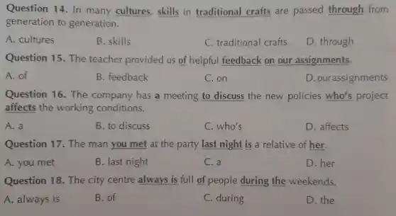 Question 14. In many cultures skills in traditional crafts are passed through from
generation to generation.
A. cultures
B. skills
C. traditional crafts
D. through
Question 15 The teacher provided us of helpful feedback on our assignments.
A. of
B. feedback
C. on
D.ou assignments
Question 16 The company has a meeting to discuss the new policies who's project
affects the working conditions.
A. a
B. to discuss
C. who's
D. affects
Question 17 The man you met at the party last night is a relative of her.
A. you met
B. last night
C. a
D. her
Question 18.The city centre always is full of people during the weekends.
A. always is
B. of
C. during
D. the