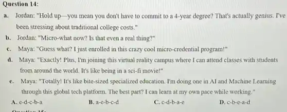 Question 14:
a. Jordan: "Hold up-you mean you don't have to commit to a 4-year degree? That's actually genius. I've
been stressing about traditional college costs."
b. Jordan: "Micro-what now? Is that even a real thing?"
C. Maya: "Guess what?I just enrolled in this crazy cool micro -credential program!"
d. Maya: "Exactly! Plus, I'm joining this virtual reality campus where I can attend classes with students
from around the world It's like being in a sci-fi movie!"
C. Maya: "Totally! It's like bite-sized specialized education . I'm doing one in AI and Machine Learning
through this global tech platform. The best part?I can learn at my own pace while working."
A. e-d-c-b-a
B. a-e-b-c-d
C. c-d-b-a-e
D. c-b-e-a-d