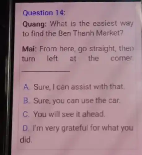 Question 14:
Quang: What is the easiest way
to find the Ben Thanh Market?
Mai: From here, go straight, then
turn left at the corner.
__
A. Sure. I can assist with that.
B. Sure, you can use the car.
C. You will see it ahead.
D. I'm very grateful for what you
did.