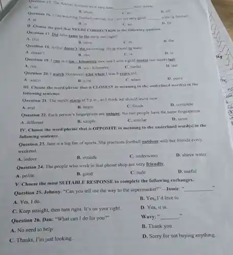 Question 15. The Ancient Romans were very keen
__ team sports
A. of
B. about
C. on
Question 16. I like watching football matches, but I am not very good
__ playing football.
D. off
A. at
B. in
II. Choose the part that NEEDS CORRECTION in the following question.
C. on
D. for
Question 17. Did John came to the party last night?
A. Did
B. came
C. to
D. the
Question 18. Arthur doesn't like swimming. He is scared to water.
A. doesn't
B. like
C. is
D. to
Question 19. I ran in a ten -kilometre race and I won a gold medal two weeks last.
A. ran
B. ten-kilometre
C. medal
D. last
Question 20. I watch Doraemon a lot when I was 8 years old.
A. watch
B. a lot
C. when
D. years
III. Choose the word/phrase that is CLOSEST in meaning to the underlined word(s) in the
following sentence.
Question 21. The match starts at 5 p.m., so I think we should leave now.
A. end
B. begin
C. finish
D. complete
Question 22. Each person's fingerprints are unique. No two people have the same fingerprints.
A. different
B. simple
C. similar
D. same
IV. Choose the word/phrase that is OPPOSITE in meaning to the underlined word(s)in the
following sentence.
Question 23. Jane is a big fan of sports. She practices football outdoor with her friends every
weekend.
A. indoor
B. outside
C. underwater
D. above water
Question 24. The people who work in that phone shop are very friendly.
A. polite
B. good
C. rude
D. useful
V. Choose the most SUITABLE RESPONSE to complete the following exchanges.
Question 25. Johnny:"Can you tell me the way to the supermarket?" Jamie: "
__
A. Yes, I do.
B. Yes, I'd love to.
C. Keep straight, then turn right. It's on your right.
D. Yes, it is.
Question 26. Dan . "What can I do for you?"
Wavy:" __
A. No need to help.
B. Thank you.
C. Thanks, I'm just looking.
D. Sorry for not buying anything.