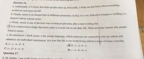 Question 16.
a. Additionally, it is music that helps people cheer up. Personally, it helps me feel better about everything
around me and enjoy myself.
b. Finally, music is an integral part in different ceremonies. In fact,it is very difficult to imagine a wedding or a
funeral without solemn musiC.
C. Firstly, music is one of the best ways to help people relax after a hard working day.
(d. It is common knowledge that music plays a crucial role in our daily life. There are many reasons why people
listen to musiC.
e. In conclusion, I think music is the unique language, which expresses our connection with our culture and
enhances our individual experiences. It is true that life is not worth living without a piece of music everyday.
(B.) d-c-a
A. e-c-a-d-b
C. c-d-a-e-b
D.c-a-b-d-e
Question 17.