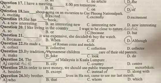 Question 17. I have a meeting
__ 8.00 am tomorrow.
C. no article
D.the
A. at
B. in
C.on
( D.) of
Question 18.Iam __ about-going on an excursion to Cuc Phuong Nationalpark.
A. exciting
B.excited
C.excitedly
D.excitement
Question 19.She has __ book.
A. a new interesting B. an interesting new
C. interesting new
D. new interesting
Question 20. I like living in the country
__ I want to be close to nature.
A. so
B. or
(C.)because
D. but
Question 21. __ it was expensive, she decided to buy the watch.
A Because
B
C. If
D. Although
Question 22.He made a __ of Roman coins and medals.
A. collect
B. collective
C. collection
D. collector
Question 23.By tradition Mietnamese children __ care of their-old parents.
A. make
B. take
C. look
D. do
Question 24. The __ of Malaysia is Kuala Lumpure .
A. capital thu do
B. city
C. country
D. centre
Question 25.In order to save money; we should use public transport __ motorbikes.
A. besides
B. except
C. instead of
D. along with
Question 26.My brother, __ lives in Ha noi came to see me last month.
A) who
B. that
C. whom
D. which